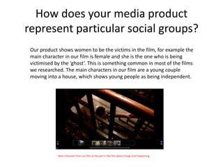 How does your media product
represent particular social groups?
 Our product shows women to be the victims in the film, for example the
 main character in our film is female and she is the one who is being
 victimised by the ‘ghost’. This is something common in most of the films
 we researched. The main characters in our film are a young couple
 moving into a house, which shows young people as being independent.




             Main character from our film at the part in the film where things start happening.
 