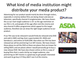 What kind of media institution might
     distribute your media product?
Advertising for our product would mainly be done through trailers,
especially in cinemas before films are being shown and also on
television, specifically channel 4 conglomerates. We have chosen
this as our main target audience is 15+ as the age restriction on
our film is 15, and people of this age often visit the cinema and
also channel 4 offers programmes which appeal to this target
audience, therefore we can draw the right target audience to our
product.

If our film was to be released it would firstly be released onto DVD
and sold in HMV and big chain supermarkets EG: ASDA and
Sainsbury’s, and online at PLAY.COM. Also when our film has been
released we will be premiering it on SKY movies. We have chosen
these places to sell the DVD as these are places that are known for
selling DVD’s and are places where I would personally go to buy a
new release DVD. We have also chosen online as this is a way of
buying films that is used a lot by our target audience, also
premiering on SKY movies is a good way to get people interested
and want to go buy it if they didn’t see it at the cinema.
 