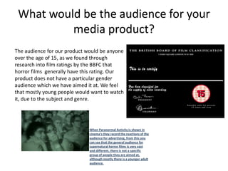 What would be the audience for your
          media product?
The audience for our product would be anyone
over the age of 15, as we found through
research into film ratings by the BBFC that
horror films generally have this rating. Our
product does not have a particular gender
audience which we have aimed it at. We feel
that mostly young people would want to watch
it, due to the subject and genre.




                              When Paranormal Activity is shown in
                              cinema’s they record the reactions of the
                              audience for advertising, from this you
                              can see that the general audience for
                              supernatural horror films is very vast
                              and different, there is not a specific
                              group of people they are aimed at,
                              although mostly there is a younger adult
                              audience.
 