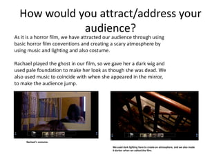 How would you attract/address your
             audience?
As it is a horror film, we have attracted our audience through using
basic horror film conventions and creating a scary atmosphere by
using music and lighting and also costume.

Rachael played the ghost in our film, so we gave her a dark wig and
used pale foundation to make her look as though she was dead. We
also used music to coincide with when she appeared in the mirror,
to make the audience jump.




     Rachael’s costume.
                                            We used dark lighting here to create an atmosphere, and we also made
                                            it darker when we edited the film.
 