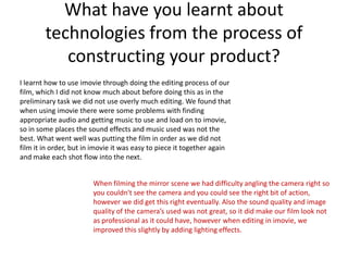 What have you learnt about
        technologies from the process of
           constructing your product?
I learnt how to use imovie through doing the editing process of our
film, which I did not know much about before doing this as in the
preliminary task we did not use overly much editing. We found that
when using imovie there were some problems with finding
appropriate audio and getting music to use and load on to imovie,
so in some places the sound effects and music used was not the
best. What went well was putting the film in order as we did not
film it in order, but in imovie it was easy to piece it together again
and make each shot flow into the next.


                        When filming the mirror scene we had difficulty angling the camera right so
                        you couldn't see the camera and you could see the right bit of action,
                        however we did get this right eventually. Also the sound quality and image
                        quality of the camera’s used was not great, so it did make our film look not
                        as professional as it could have, however when editing in imovie, we
                        improved this slightly by adding lighting effects.
 