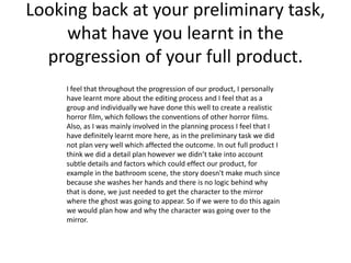 Looking back at your preliminary task,
     what have you learnt in the
  progression of your full product.
     I feel that throughout the progression of our product, I personally
     have learnt more about the editing process and I feel that as a
     group and individually we have done this well to create a realistic
     horror film, which follows the conventions of other horror films.
     Also, as I was mainly involved in the planning process I feel that I
     have definitely learnt more here, as in the preliminary task we did
     not plan very well which affected the outcome. In out full product I
     think we did a detail plan however we didn’t take into account
     subtle details and factors which could effect our product, for
     example in the bathroom scene, the story doesn't make much since
     because she washes her hands and there is no logic behind why
     that is done, we just needed to get the character to the mirror
     where the ghost was going to appear. So if we were to do this again
     we would plan how and why the character was going over to the
     mirror.
 