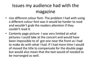 Issues my audience had with the
magazine
• Use different colour font- The problem I had with using
a different colour font was it would be harder to read
and wouldn’t grab the readers attention if they
couldn’t read it.
• Contents page picture- I was very limited at what
pictures I could take at the concert and would have
been impossible to of got one near the front so I had
to make do with what I had. If I had more time I would
of moved the title to compensate for the double page
but would also mean that the text would of needed to
be rearranged as well.
 