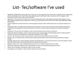 List- Tec/software I've used
• CANON EOS 1300D DSLR camera (18mm Dc III Zoom Lens)- This assignment was the first time I had got hold of a high quality
camera to take pictures so I had to learn what settings I would need to get a clear crisp pictures for my magazine. Also
learned how to blur a picture for a particular effect.
• Galaxy Ace 3- This was my main tool to communicate with people either to get people ready to go take photos or to see
what people thought about my media work. It was also used to take pictures if at the time I didn’t have CANON EOS 1300D
DSLR camera.
• Laptop- Outside from school and home I used my laptop to research when I didn’t have access to my home computer or a
mac.
• Windows PC/ Mac- Throughout the assignment I learnt how to use a mac since I had never used one before and became
comfortable and adequate at using one to benefit me. At home I used my personal computer to research and produce
media.
• PowerPoint- This was the main software I used to record and write up the research I had found.
• Photoshop- Was the software I used to create my front cover, contents page and double page spread. Through using this
software I learnt how to edit photos ( increasing the brightness of the image).
• Internet- The internet was what I used to research, communicate with people and store my work.
• Memory stick- To transport work if the files were to big to go through the internet because they would take to long to
transfer.
• Edublogs- Was the site I used to upload and present my finished work to. This was the first time I had used a blog so I had to
learn the fundamentals are making a blog and how I would present my work.
• Slideshare- Was a site I used to upload my power points to so I could then place them on my blog.
• OBS (Open Broadcaster Software)- Recording software I used to record myself talking about my work.
• Hyperx cloud 2 (headset)- Microphone used to record my voice.
• Sony Vegas pro 13- Software I used to edit the videos that I had recorded.
 