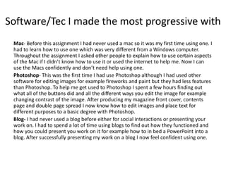 Software/Tec I made the most progressive with
Mac- Before this assignment I had never used a mac so it was my first time using one. I
had to learn how to use one which was very different from a Windows computer.
Throughout the assignment I asked other people to explain how to use certain aspects
of the Mac if I didn’t know how to use it or used the internet to help me. Now I can
use the Macs confidently and don’t need help using one.
Photoshop- This was the first time I had use Photoshop although I had used other
software for editing images for example fireworks and paint but they had less features
than Photoshop. To help me get used to Photoshop I spent a few hours finding out
what all of the buttons did and all the different ways you edit the image for example
changing contrast of the image. After producing my magazine front cover, contents
page and double page spread I now know how to edit images and place text for
different purposes to a basic degree with Photoshop.
Blog- I had never used a blog before either for social interactions or presenting your
work on. I had to spend a lot of time using blogs to find out how they functioned and
how you could present you work on it for example how to in bed a PowerPoint into a
blog. After successfully presenting my work on a blog I now feel confident using one.
 