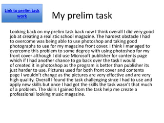My prelim task
Looking back on my prelim task back now I think overall I did very good
job at creating a realistic school magazine. The hardest obstacle I had
to overcome was being able to use photoshop and taking good
photographs to use for my magazine front cover. I think I managed to
overcome this problem to some degree with using photoshop for my
front cover although I did use Microsoft publisher for contents page
which if I had another chance to go back over the task I would
of created it in photoshop as the program is better than publisher its
just harder to use. Pictures used for both front cover and contents
page I wouldn’t change as the pictures are very effective and are very
high quality. Overall I found the task challenging since I had to use and
apply new skills but once I had got the skills the task wasn’t that much
of a problem. The skills I gained from the task help me create a
professional looking music magazine.
Link to prelim task
work
 