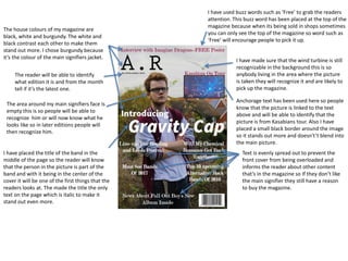 I have used buzz words such as ‘Free’ to grab the readers
attention. This buzz word has been placed at the top of the
magazine because when its being sold in shops sometimes
you can only see the top of the magazine so word such as
‘Free’ will encourage people to pick it up.
The house colours of my magazine are
black, white and burgundy. The white and
black contrast each other to make them
stand out more. I chose burgundy because
it’s the colour of the main signifiers jacket.
I have made sure that the wind turbine is still
recognizable in the background this is so
anybody living in the area where the picture
is taken they will recognize it and are likely to
pick up the magazine.
The reader will be able to identify
what edition it is and from the month
tell if it’s the latest one.
Anchorage text has been used here so people
know that the picture is linked to the text
above and will be able to identify that the
picture is from Kasabians tour. Also I have
placed a small black border around the image
so it stands out more and doesn't’t blend into
the main picture.
I have placed the title of the band in the
middle of the page so the reader will know
that the person in the picture is part of the
band and with it being in the center of the
cover it will be one of the first things that the
readers looks at. The made the title the only
text on the page which is italic to make it
stand out even more.
The area around my main signifiers face is
empty this is so people will be able to
recognize him or will now know what he
looks like so in later editions people will
then recognize him.
Text is evenly spread out to prevent the
front cover from being overloaded and
informs the reader about other content
that’s in the magazine so If they don’t like
the main signifier they still have a reason
to buy the magazine.
 