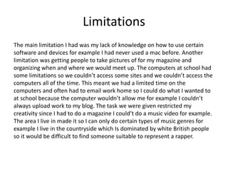Limitations
The main limitation I had was my lack of knowledge on how to use certain
software and devices for example I had never used a mac before. Another
limitation was getting people to take pictures of for my magazine and
organizing when and where we would meet up. The computers at school had
some limitations so we couldn’t access some sites and we couldn’t access the
computers all of the time. This meant we had a limited time on the
computers and often had to email work home so I could do what I wanted to
at school because the computer wouldn’t allow me for example I couldn’t
always upload work to my blog. The task we were given restricted my
creativity since I had to do a magazine I could’t do a music video for example.
The area I live in made it so I can only do certain types of music genres for
example I live in the countryside which Is dominated by white British people
so it would be difficult to find someone suitable to represent a rapper.
 