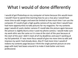 What I would of done differently
I would of got Photoshop on my computer at home because this would mean
I would’t have to spend time learning how to use a mac plus I would have
more time to edit images and wont be limited to how much time I can use the
computer. If I could of got a high quality camera of my own then I would have
had more opportunities to take pictures for my magazine. For my contents
page I would of used a better camera if I could take the picture again because
the picture is slightly blurry since I used my phone camera. I would make sure
my work ethic was the same as it is now at the start of the year because at
the start of the year I didn’t meet all of my deadlines and wasn’t working at
my full potential. If I was more focus would of give me more time to edit and
improve my work I had already done. Also If I had more time I would of
redone my contents page because I think the single portrait picture on one
page with text/ text boxes around it to make it look better and more
professional.
 