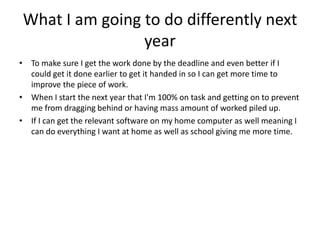 What I am going to do differently next
year
• To make sure I get the work done by the deadline and even better if I
could get it done earlier to get it handed in so I can get more time to
improve the piece of work.
• When I start the next year that I'm 100% on task and getting on to prevent
me from dragging behind or having mass amount of worked piled up.
• If I can get the relevant software on my home computer as well meaning I
can do everything I want at home as well as school giving me more time.
 
