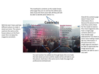 The masthead is contents so the reader knows
what page they are on and has the edition plus
date incase the front cover falls off they will still
be able to identify what edition it is.
For each section I've added see through boxes this is to make
the text stand out more and the reader will be still able to see
the picture. Each box is the same size to make the page look
professional and balanced.
With the text I have used two
different colours to make it
stand out more. The colours
used are the same as the
house colours on the front
cover this is to keep the
magazine consistent.
Overall the contents page
doesn’t have much
information this is
because the picture is the
main focus and is there
for the reader to look at.
Plus most magazines only
have a single page
contents where as a I
have double page
dedicated for it so there is
more room making it look
like less information. If
this picture was on a
single page you wouldn’t
be able to appreciate the
image because you
wouldn’t be able to see it
very well.
 