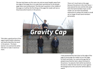 Title takes a good portion of the
page to grab readers attention
and clearly Identifies the band
in the picture. The black
banner is to contrast the white
title text to make it stand out
more.
I have positioned the text close to the edge of the
page to encourage the reader to turn the page.
For both text boxes I've used anchorage text so
people know that the text is about the band in
the picture. I’ve placed a faint white box behind
the text to make the text stand out more against
the background so the consumer will be able to
read it.
There isn't much text on the page
because the picture is the main focus. I
have placed the text and the title away
from the band members faces so the
reader can see there facial/body
expressions to allows the reader to build
up an image of each band members
personality.
The two text boxes are the same size and are equal lengths away from
the edge of the page this is to make them symmetrical so the double
page looks more professional. The title text is position in the middle of
the page so it will be the first thing on the page the reader will see so
they know which band is in the picture.
 