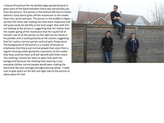 I choose this picture for my double page spread because it
gives each of the band members there own personality just
from the picture. The person in the bottom left has his hands
behind is back which gives off the impression to the reader
that’s he's quite laid back. The person in the middle is higher
up than the other two making him look more important and
will quite easily be identify as the lead singer. Also with him
not looking at the picture is suggesting that he's better than
the reader giving of the impression that he's quite full of
himself. Last of all the person on the right has his hands in
his pockets and is looking directly at the camera suggesting
that he's quite a serious person and just gets things done.
The background of the picture is a couple of houses to
emphasize that there just normal people that come from a
regular housing estate giving the impression to the reader
that they could be them and will identify with them more.
The clothing I choose for them to wear links with the
background because the clothing their wearing is just
everyday clothes normal people would wear making the
band look like your average teenagers/young adults. I made
sure to give space on the left and right side of the picture to
allow space for text.
 