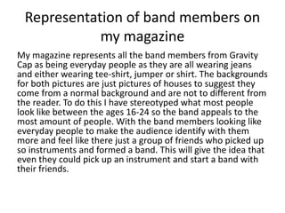 Representation of band members on
my magazine
My magazine represents all the band members from Gravity
Cap as being everyday people as they are all wearing jeans
and either wearing tee-shirt, jumper or shirt. The backgrounds
for both pictures are just pictures of houses to suggest they
come from a normal background and are not to different from
the reader. To do this I have stereotyped what most people
look like between the ages 16-24 so the band appeals to the
most amount of people. With the band members looking like
everyday people to make the audience identify with them
more and feel like there just a group of friends who picked up
so instruments and formed a band. This will give the idea that
even they could pick up an instrument and start a band with
their friends.
 