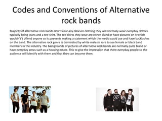 Codes and Conventions of Alternative
rock bands
Majority of alternative rock bands don’t wear any obscure clothing they will normally wear everyday clothes
typically being jeans and a tee-shirt. The tee-shirts they wear are either bland or have pictures on it which
wouldn't’t offend anyone so its prevents making a statement which the media could use and have backlashes
on the band. The alternative rock genre is dominated by white males is rare to see female or black band
members in the industry. The backgrounds of pictures of alternative rock bands are normally quite bland or
have everyday areas such as a housing estate. This to give the impression that there everyday people so the
audience will identify with them and that they can become them.
 