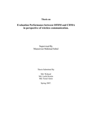 Thesis on
Evaluation Performance between OFDM and CDMA
in perspective of wireless communication.
Supervised By
Munawwar Mahmud Sohul
Thesis Submitted By
Md. Waheed
Md. Lutful Karim
Md. Faisal Amin
Spring 2007.
 