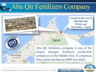 3 Evaluationperformanceof a radialflowammonia converter, Dr.M.T.ElTohfa
Egypt
Located at the cost of
Abu-Qir bay
20 Km east
Alexandria – Egypt
1975
Abu Qir fertilizers company is one of the
largest nitrogen fertilizers production
complexes in the Middle East. It comprises
three plants producing 6000 tons daily.
 