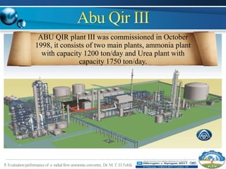 5 Evaluationperformanceof a radialflowammonia converter, Dr.M.T.ElTohfa
ABU QIR plant III was commissioned in October
1998, it consists of two main plants, ammonia plant
with capacity 1200 ton/day and Urea plant with
capacity 1750 ton/day.
 