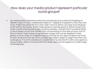 How does your media product represent particular social groups?My media product represents particular social groups by focusing and targeting on different types of music. I deliberately styled my  magazine to appeal to more than one music market the reason for this is that I didn’t want to attract one type of social group as this restricts the buyers, as this media products ultimate goal is to attract buyers and make a profit restricting the buyers would be pointless. I thought that it would be better to use a range a music that is similar than concentrating on one type of music such as Rock or heavy metal. Using young and fresh images that can be applied to many genres of music make my magazine easy on the eye for any open minded music lover to read. Using fonts that are not to complex also make it easier to target more than one social group, if my font consisted of a eroded font it would only fit in with a rock genre so using a simple, clean cut and youthful font really opens up the appeal to a wider range of social groups.