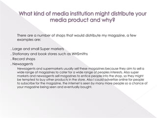 What kind of media institution might distribute your media product and why?       There are a number of shops that would distribute my magazine, a few examples are:. Large and small Super markets. Stationary and book stores such as WHSmiths. Record shops. Newsagents         Newsagents and supermarkets usually sell these magazines because they aim to sell a wide range of magazines to cater for a wide range of peoples interests. Also super markets and newsagents sell magazines to entice people into the shop, so they might be tempted to buy other products in the store. Also I could advertise online for people to subscribe for the magazine, the internet is seen by many more people so a chance of your magazine being seen and eventually bought.