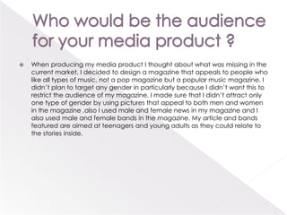 Who would be the audience for your media product ? When producing my media product I thought about what was missing in the current market, I decided to design a magazine that appeals to people who like all types of music, not a pop magazine but a popular music magazine. I didn’t plan to target any gender in particularly because I didn’t want this to restrict the audience of my magazine. I made sure that I didn’t attract only one type of gender by using pictures that appeal to both men and women in the magazine ,also I used male and female news in my magazine and I also used male and female bands in the magazine. My article and bands featured are aimed at teenagers and young adults as they could relate to the stories inside. 