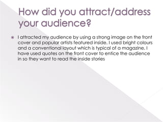 How did you attract/address your audience?I attracted my audience by using a strong image on the front cover and popular artists featured inside. I used bright colours and a conventional layout which is typical of a magazine. I have used quotes on the front cover to entice the audience in so they want to read the inside stories