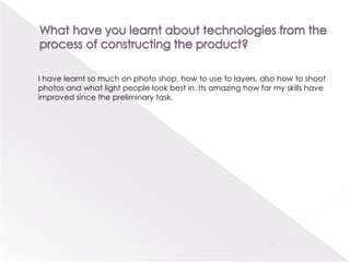 What have you learnt about technologies from the process of constructing the product?       I have learnt so much on photo shop, how to use to layers, also how to shootphotos and what light people look best in. Its amazing how far my skills have improved since the preliminary task.