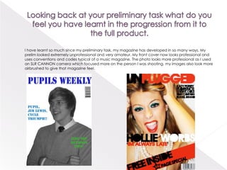 Looking back at your preliminary task what do you feel you have learnt in the progression from it to the full product.         I have learnt so much since my preliminary task, my magazine has developed in so many ways, My prelim looked extremely unprofessional and very amateur. My front cover now looks professional and uses conventions and codes typical of a music magazine. The photo looks more professional as I used an SLR CANNON camera which focused more on the person I was shooting, my images also look more airbrushed to give that magazine feel.