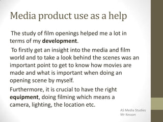 Media product use as a help
The study of film openings helped me a lot in
terms of my development.
To firstly get an insight into the media and film
world and to take a look behind the scenes was an
important point to get to know how movies are
made and what is important when doing an
opening scene by myself.
Furthermore, it is crucial to have the right
equipment, doing filming which means a
camera, lighting, the location etc.
AS Media Studies
Mr Kesson
 