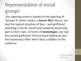 Representation of social
groups
Our opening scene is based on the opening of
‘Scream 4’ which means a horror film. Hence, we
had the typical situation of boy – and girlfriend
watching a horror movie and suddenly becoming
part in their own. In terms of stereotypes, we had
the scared girlfriend, the annoyed boyfriend and
the mysterious killer who’s face is hidden to the
audience.
AS Media Studies
Mr Kesson
 