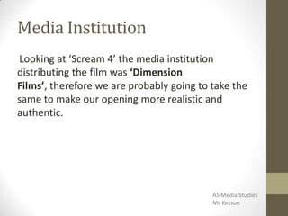 Media Institution
Looking at ‘Scream 4’ the media institution
distributing the film was ‘Dimension
Films’, therefore we are probably going to take the
same to make our opening more realistic and
authentic.
AS Media Studies
Mr Kesson
 