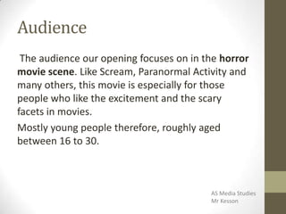 Audience
The audience our opening focuses on in the horror
movie scene. Like Scream, Paranormal Activity and
many others, this movie is especially for those
people who like the excitement and the scary
facets in movies.
Mostly young people therefore, roughly aged
between 16 to 30.
AS Media Studies
Mr Kesson
 
