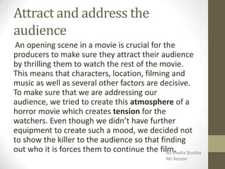 Attract and address the
audience
An opening scene in a movie is crucial for the
producers to make sure they attract their audience
by thrilling them to watch the rest of the movie.
This means that characters, location, filming and
music as well as several other factors are decisive.
To make sure that we are addressing our
audience, we tried to create this atmosphere of a
horror movie which creates tension for the
watchers. Even though we didn’t have further
equipment to create such a mood, we decided not
to show the killer to the audience so that finding
out who it is forces them to continue the film.AS Media Studies
Mr Kesson
 