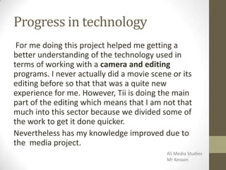 Progress in technology
For me doing this project helped me getting a
better understanding of the technology used in
terms of working with a camera and editing
programs. I never actually did a movie scene or its
editing before so that that was a quite new
experience for me. However, Tii is doing the main
part of the editing which means that I am not that
much into this sector because we divided some of
the work to get it done quicker.
Nevertheless has my knowledge improved due to
the media project.
AS Media Studies
Mr Kesson
 