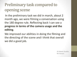 Preliminary task compared to
opening scene
In the preliminary task we did in march, about 2
month ago, we were filming a conversation using
the 180 degree rule. Reflecting back I can see a
progress in terms of the camera usage and the
editing.
We improved our abilities in doing the filming and
the directing of the scene and I think that overall
we did a good job.
AS Media Studies
Mr Kesson
 