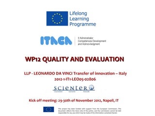 WWPP1122 QQUUAALLIITTYY AANNDD EEVVAALLUUAATTIIOONN 
LLP - LEONARDO DA VINCI Transfer of innovation – Italy 
2012-1-IT1-LEO05-02806 
Kick off meeting: 29-30th of November 2012, Napoli, IT 
This project has been funded with support from the European Commission. This 
document reflects the views only of the author, and the Commission cannot be held 
responsible for any use which may be made of the information contained therein. 
 