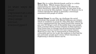 Race: She is a white British female and he is a white
British Male. Which means that are only
representing one races, this reinforces the idea that
black characters, especially females, do not want to be
seen on screen by this statistic, (source 2). However he is
violent towards her which is generally a stereotype
associated with people of colour.
Mental illness: In our film, we challenge the social
stereotype that people with Mental illnesses are violent,
which is reinforces so much by other film that A YouGov
survey commissioned for the report found that almost 50
per cent [3] (49 per cent) of the public have seen people
with a mental illness acting violently in films (source 3-
http://www.time-to-change.org.uk/news/mental-health-
stereotypes-movies-crueler-ever-new-report-claims).
However in ours, she is represented as confused and
vulnerable and we try to get the audience to feel bad for
her and make people more aware of how daunting an
frightening a mental illness can be.
In what ways do
your
representations
reinforce or
challenge
social
stereotypes?
 