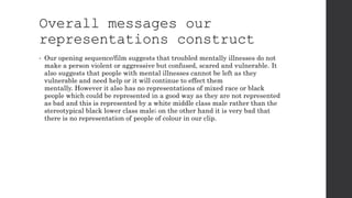 Overall messages our
representations construct
• Our opening sequence/film suggests that troubled mentally illnesses do not
make a person violent or aggressive but confused, scared and vulnerable. It
also suggests that people with mental illnesses cannot be left as they
vulnerable and need help or it will continue to effect them
mentally. However it also has no representations of mixed race or black
people which could be represented in a good way as they are not represented
as bad and this is represented by a white middle class male rather than the
stereotypical black lower class male; on the other hand it is very bad that
there is no representation of people of colour in our clip.
 