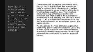 How have I
constructed
ideas about
your character
through mise
en scene,
camerawork,
editing and
sound?
Camerawork-We portray the character as weak
through the choice of angles. For example we
make sure to emphasize how daunting and her
reactions to waking up not knowing where she is
by using close ups of her face. There is also a
medium close up of her facial reaction and
confusion, this emphasizes to the audience her
vulnerability as she has very little idea as to wat is
going on. As she has little to no possessions, this
portrays the character as an unknown woman who
has no identity.
We also portray the male character as powerful
and having a sense of dominance over Olivia, this
is down by the use of the over the shoulder shot
where he is clearly looking down on Olivia as the
subject of his experiments rather than an actual
human.
 