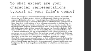 To what extent are your
character representations
typical of your film’s genre?
• Nicole Kidman plays Christine in the 2014 psychological thriller, Before I Go To
Sleep. She can be seen as very similar to the character Olivia in our opening
sequence. Both characters have very straight faces which can be made to look
plain without makeup or piercings, they are also both the female protagonists of
their films. It is rather unique to have a female protagonist in thriller films as
they tend to be portrayed as the victim of the person who has the mental illness
or psychological problem. However, recently a lot of producers have caught onto
this and released a lot of films around this nature, e.g. Gone Girl, Before I Go To
Sleep and Girl On The Train. We felt inspired by this, especially in Before I Go
To Sleep where through the use of camerawork Nicole Kidman's character gains
power and can prove to herself that she is strong enough to fight back. Although
we don't see this much in Olivia in the opening, you can tell she is not as weak as
she thinks as she does have some form of memories, and rather a lot of
them.Both characters are young females, in their mid twenties and challenge the
social stereotype of the wild and ditzy blonde. We can also compare Ben from the
film to Samuel as we see that both characters are well educated and from a good
background due to their large house and ability to help their secrets remain
secrets.
 