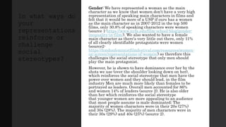 Gender: We have represented a woman as the main
character as we know that women don't have a very high
representation of speaking main characters in films and
felt that it would be more of a USP if ours has a women
as the main character as in 2007-2012 in the top 500
films, only 30.8% of speaking characters were women
(source 1-https://www.nyfa.edu/film-school-blog/gender-
inequality-in-film/). We also wanted to have a female
main character as there's very little out there, only 11%
of all clearly identifiable protagonists were women
(source2-
https://londonfeministfilmfestival.com/resources/women-
on-screen/representations-of-women/) so therefore this
challenges the social stereotype that only men should
play the main protagonist.
However, he is shown to have dominance over her by the
shots we use (over the shoulder looking down on her),
which reinforces the social stereotype that men have the
power over women and they should lead, in the film
industry Men are much more likely than females to be
portrayed as leaders. Overall men accounted for 86%
and women 14% of leaders (source 2). He is also older
than her which reinforces the social stereotype
that younger women are more appealing to an audience
that most people assume is male dominated; The
majority of women characters were in their 20s (27%)
and 30s (28%). The majority of men characters were in
their 30s (29%) and 40s (25%) (source 2).
In what ways do
your
representations
reinforce or
challenge
social
stereotypes?
 
