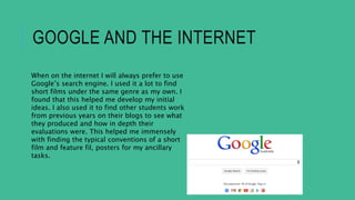 GOOGLE AND THE INTERNET
When on the internet I will always prefer to use
Google’s search engine. I used it a lot to find
short films under the same genre as my own. I
found that this helped me develop my initial
ideas. I also used it to find other students work
from previous years on their blogs to see what
they produced and how in depth their
evaluations were. This helped me immensely
with finding the typical conventions of a short
film and feature fil, posters for my ancillary
tasks.
 