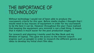 THE IMPORTANCE OF
TECHNOLOGY
Without technology I would not of been able to produce the
coursework criteria for this year. Before media studies I thought that I
would need to buy masses of equipment in order for my coursework
to be the best it can be. However throughout the year I have realised
that keeping the equipment very minimal is not a bad thing. It means
that it makes it much easier for the post production stages.
For research and planning I mainly used the Mac Book and my
Window x4 laptop. This gave me access to the internet (search
engines such as google) in order to research the different genres and
ideas to develop my initial short film idea.
 