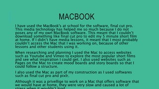 MACBOOK
I have used the MacBook's at school for the software, final cut pro.
This media technology has helped me so much because I do not
poses any of my own MacBook software. This meant that I couldn’t
download something like final cut pro to edit my 5 minute short film
at home. If I didn’t have media lessons, it meant that I most probably
couldn’t access the Mac that I was working on, because of other
lessons and other students using it.
When researching and planning I used the Mac to access websites
such as Youtube and Vimeo to explore the most popular short films
and see what inspiration I could get. I also used websites such as
Pages on the Mac to create mood boards and story boards so that I
could follow a structure.
I also used the Mac as part of my construction as I used softwares
such as final cut pro and pixlr.
Although it was a privellige to work on a Mac that offers software that
we would have at home, they were very slow and caused a lot of
 