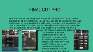 FINAL CUT PRO
This was one of the most vital pieces of software that I used in the
production of my short film. I used final cut pro to import my footage
and as part of post production edit them into a certain correlation so
that it made the narrative that was clearly understood and unravelled
into a short film. The software was great for providing me with a
number of effects such as colour correction, audio, and video effects.
This helped me with the
construction of the short
film, however similar to the
disadvantages with the Mac,
because their hard drives are
so full, final cut pro would
slow down and different
intervals meaning I would
loose some clips and have to
 