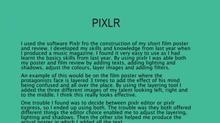 PIXLR
I used the software Pixlr fro the construction of my short film poster
and review. I developed my skills and knowledge from last year when
I produced a music magazine. I found it very easy to use as I had
learnt the basics skills from last year. By using pixlr I was able both
my poster and film review by adding texts, adding lighting and
shadows, adjust the colours, layer images and adding filters.
An example of this would be on the film poster where the
protagonists face is layered 3 times to add the effect of his mind
being confused and all over the place. By using the layering tool I
added the three different images of my talent looking left, right and
to the middle. I think this really looks effective.
One trouble I found was to decide between pixlr editor or pixlr
express, so I ended up using both. The trouble was they both offered
different things the editor choice enabled me to adjust the layering,
lighting and shadows. Then the other site helped me produce the
 