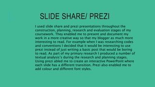 SLIDE SHARE/ PREZI
I used slide share and prezi presentations throughout the
construction, planning, research and evaluation stages of my
coursework. They enabled me to present and document my
work in a more creative way so that my blogger as much more
interesting to read. For example when I was researching codes
and conventions I decided that it would be interesting to use
prezi instead of just writing a basic post that would be boring
to read. As part of my primary research I produced a number of
textual analysis’s during the research and planning stages.
Using prezi abled me to create an interactive PowerPoint where
each slide has a different transition. Prezi also enabled me to
add colour and different font styles.
 