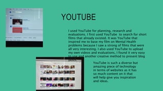 YOUTUBE
I used YouTube for planning, research and
evaluations. I first used YouTube to search for short
films that already existed. It was YouTube that
inspired me to base my film on Mental Health
problems because I saw a strong of films that were
all very interesting. I also used YouTube to upload
my own videos and evaluations, I found it very easy
to use and another creative method to present blog
posts.
YouTube is such a diverse but
amazing piece of technology
in terms of websites as it has
so much content on it that
will help give you inspiration
and ideas.
 