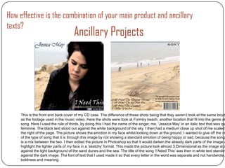 How effective is the combination of your main product and ancillary
texts?
                                      Ancillary Projects




     This is the front and back cover of my CD case. The difference of these shots being that they weren’t took at the same locati
     as the footage used in the music video. Here the shots were took at Formby beach, another location that fit into the genre of
     song. Here I used the rule of thirds, by doing this I had the name of the singer, me, ‘Jessica May’ in an italic text that was qu
     feminine. The black text stood out against the white background of the sky. I then had a medium close up shot of me scaled
     the right of the page. The picture shows the emotion in my face whilst looking down at the ground. I wanted to give off the im
     of the type of song that it is through this image by not showing a standard emotion of being happy or sad, because the song
     is a mix between the two. I then edited the picture in Photoshop so that it would darken the already dark parts of the image a
     highlight the lighter parts of my face in a ‘sketchy’ format. This made the picture look almost 3 Dimensional as the image sto
     against the light background of the sand dunes and the sea. The title of the song ‘I Need This’ was then in white text standin
     against the dark image. The font of text that I used made it so that every letter in the word was separate and not handwrote,
     boldness and meaning.
 