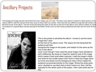 Ancillary Projects

The background image was the rest of the front cover image, just cut in two. The back cover doesn’t consist of a direct picture of me i
colours still fit in with the colours of the front cover so they match as a whole. I then have the four different songs that will consist on th
left hand corner of the album. The font of this text being the same as the text on the front of the album cover where it states my name
conventions of a typical album has the barcode at the bottom of the cover so that it looks professional and also has the name of the re
top.




                                                      This is the poster to advertise the album. I chose to use the same
                                                      image that I used
                                                      on the front of my album cover. The reason for this being that the
                                                      audience will then
                                                      recognize the image on the poster, and realise it’s the same as the
                                                      one on the album
                                                      cover. Even though I have used the same image I have decided to
                                                      edit it differently. By doing so I kept the ‘sketchy’ look of the image
                                                      which makes it look quite water coloured. I kept the image in black
                                                      and white for the simple reason that I think it made the image stand
                                                      out more and blocks out the background colour which makes the
                                                      audience concentrate directly on the image. Where the white parts
                                                      were I decided to use black text so that it stood out, then I did the
                                                      opposite for the darker parts of the poster, I then used white text for
                                                      this.
 